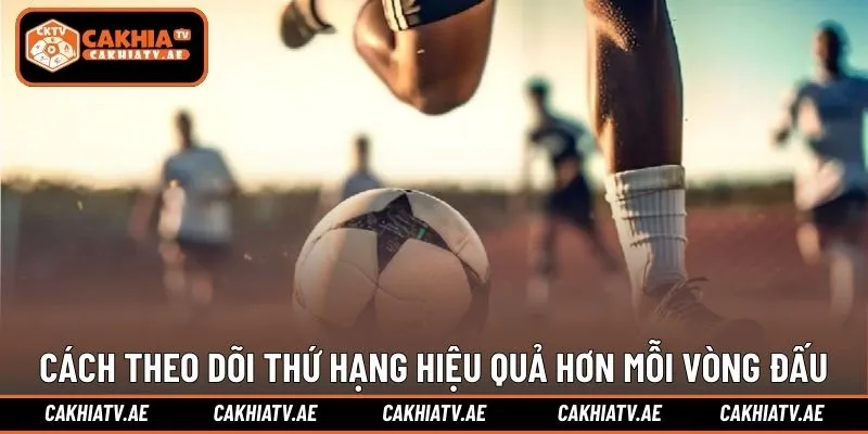 Cách theo dõi thứ hạng hiệu quả hơn mỗi vòng đấu